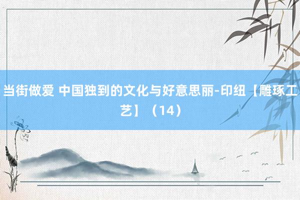 当街做爱 中国独到的文化与好意思丽-印纽【雕琢工艺】（14）