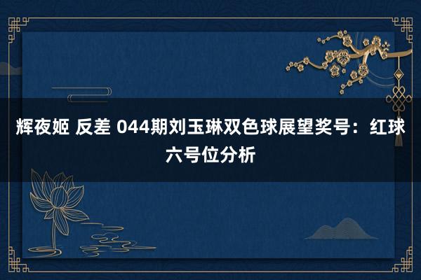 辉夜姬 反差 044期刘玉琳双色球展望奖号：红球六号位分析