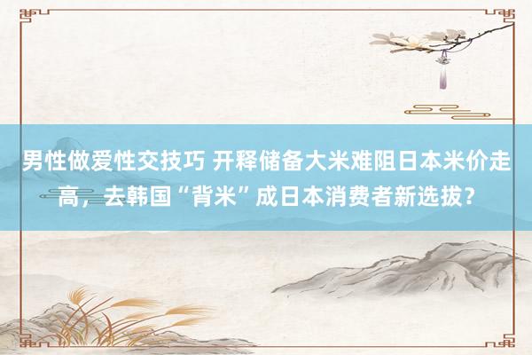 男性做爱性交技巧 开释储备大米难阻日本米价走高，去韩国“背米”成日本消费者新选拔？