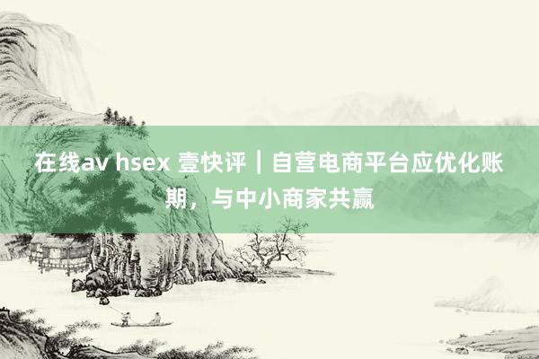 在线av hsex 壹快评︱自营电商平台应优化账期，与中小商家共赢