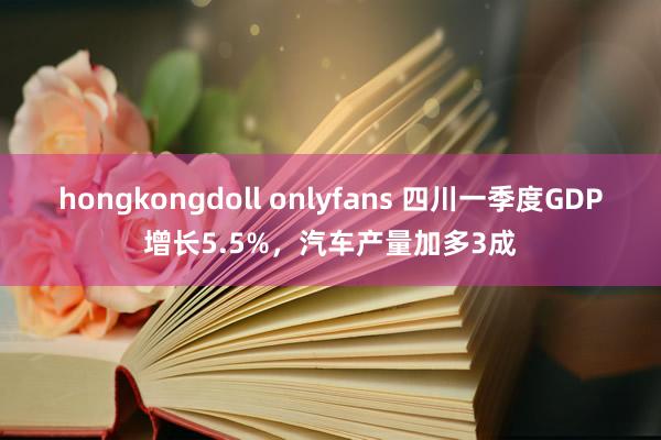 hongkongdoll onlyfans 四川一季度GDP增长5.5%，汽车产量加多3成