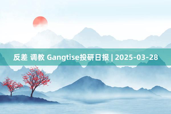 反差 调教 Gangtise投研日报 | 2025-03-28