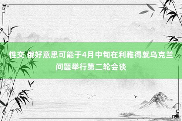 性交 俄好意思可能于4月中旬在利雅得就乌克兰问题举行第二轮会谈