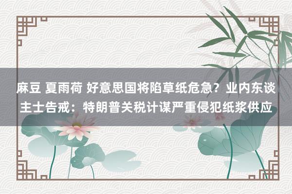 麻豆 夏雨荷 好意思国将陷草纸危急？业内东谈主士告戒：特朗普关税计谋严重侵犯纸浆供应