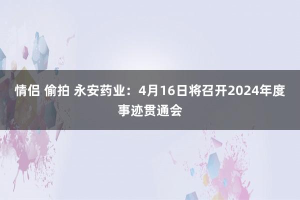 情侣 偷拍 永安药业：4月16日将召开2024年度事迹贯通会