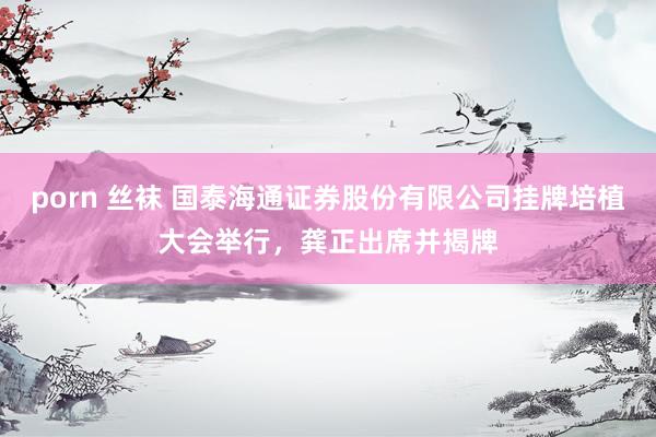 porn 丝袜 国泰海通证券股份有限公司挂牌培植大会举行，龚正出席并揭牌