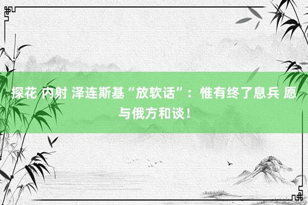 探花 内射 泽连斯基“放软话”：惟有终了息兵 愿与俄方和谈！