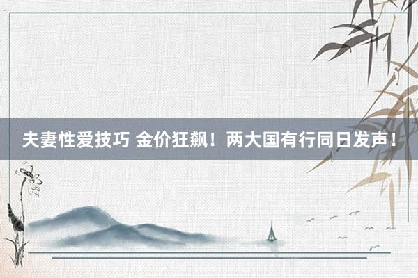 夫妻性爱技巧 金价狂飙！两大国有行同日发声！