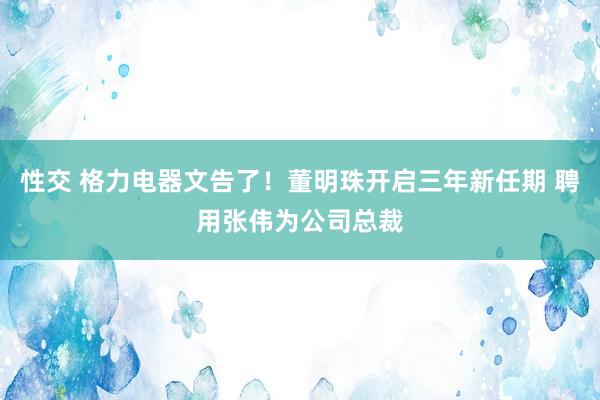 性交 格力电器文告了！董明珠开启三年新任期 聘用张伟为公司总裁