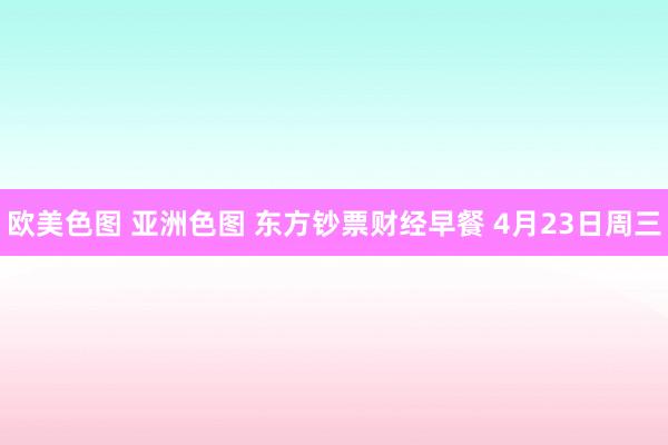 欧美色图 亚洲色图 东方钞票财经早餐 4月23日周三