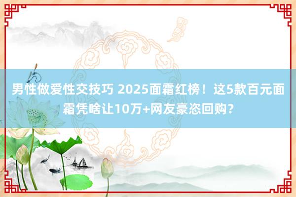 男性做爱性交技巧 2025面霜红榜！这5款百元面霜凭啥让10万+网友豪恣回购？
