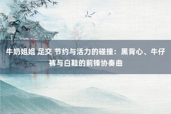 牛奶姐姐 足交 节约与活力的碰撞：黑背心、牛仔裤与白鞋的前锋协奏曲