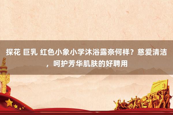 探花 巨乳 红色小象小学沐浴露奈何样？慈爱清洁，呵护芳华肌肤的好聘用