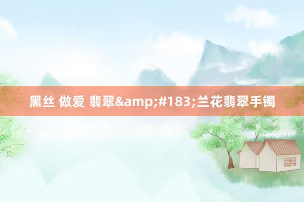 黑丝 做爱 翡翠&#183;兰花翡翠手镯