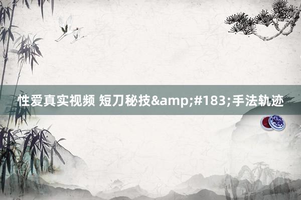 性爱真实视频 短刀秘技&#183;手法轨迹