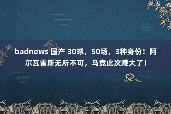 badnews 国产 30球，50场，3种身份！阿尔瓦雷斯无所不可，马竞此次赚大了！