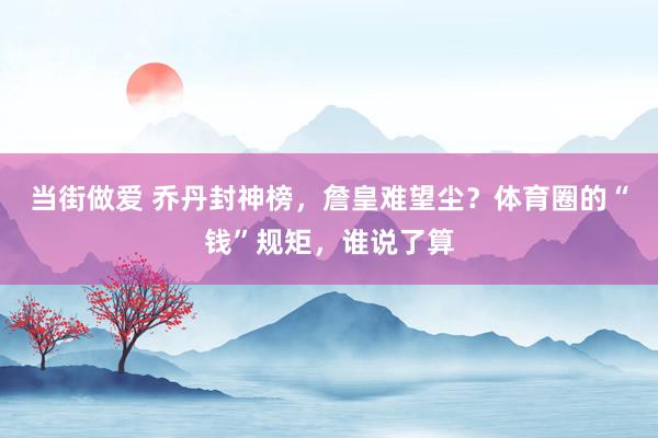 当街做爱 乔丹封神榜，詹皇难望尘？体育圈的“钱”规矩，谁说了算