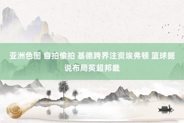 亚洲色图 自拍偷拍 基德跨界注资埃弗顿 篮球据说布局英超邦畿