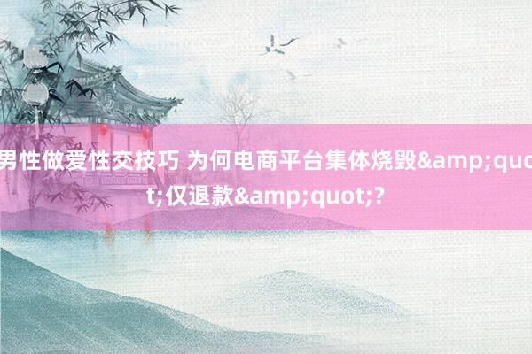 男性做爱性交技巧 为何电商平台集体烧毁&quot;仅退款&quot;?