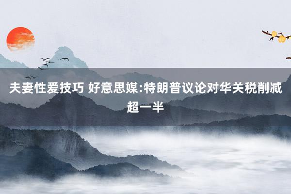 夫妻性爱技巧 好意思媒:特朗普议论对华关税削减超一半