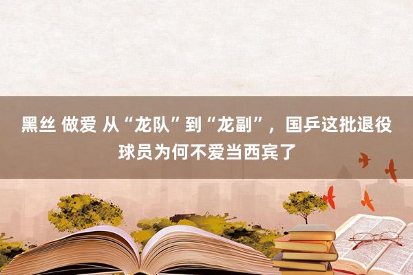 黑丝 做爱 从“龙队”到“龙副”，国乒这批退役球员为何不爱当西宾了