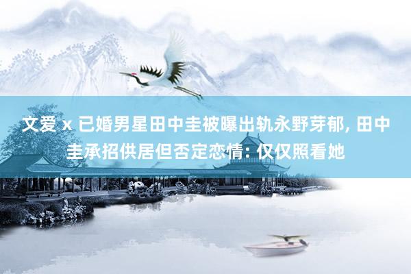 文爱 x 已婚男星田中圭被曝出轨永野芽郁， 田中圭承招供居但否定恋情: 仅仅照看她