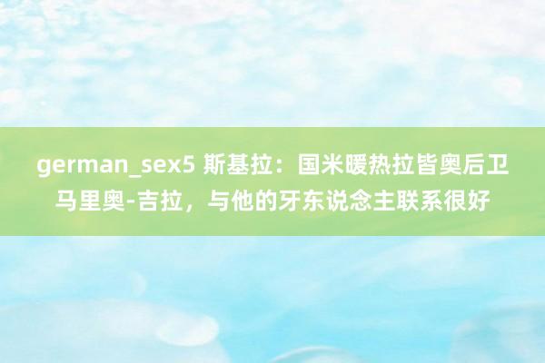 german_sex5 斯基拉：国米暖热拉皆奥后卫马里奥-吉拉，与他的牙东说念主联系很好