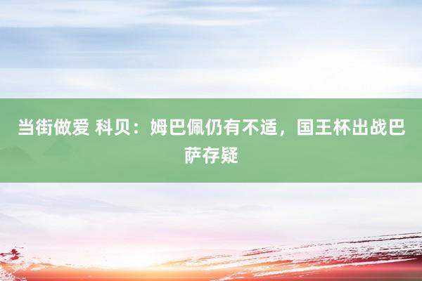 当街做爱 科贝：姆巴佩仍有不适，国王杯出战巴萨存疑