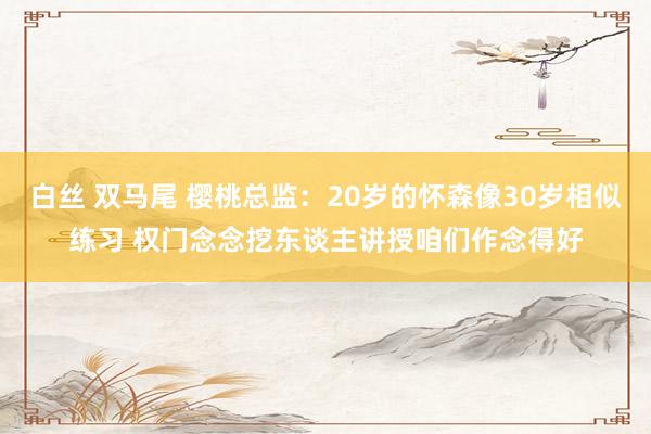 白丝 双马尾 樱桃总监：20岁的怀森像30岁相似练习 权门念念挖东谈主讲授咱们作念得好