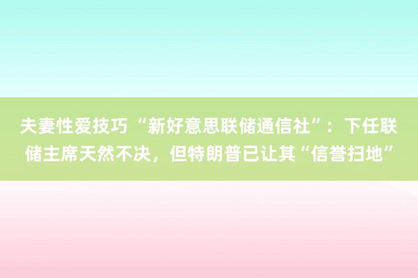 夫妻性爱技巧 “新好意思联储通信社”：下任联储主席天然不决，但特朗普已让其“信誉扫地”