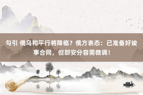 勾引 俄乌和平行将降临？俄方表态：已准备好竣事合同，但部安分容需微调！