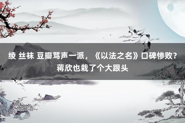 绫 丝袜 豆瓣骂声一派，《以法之名》口碑惨败？蒋欣也栽了个大跟头
