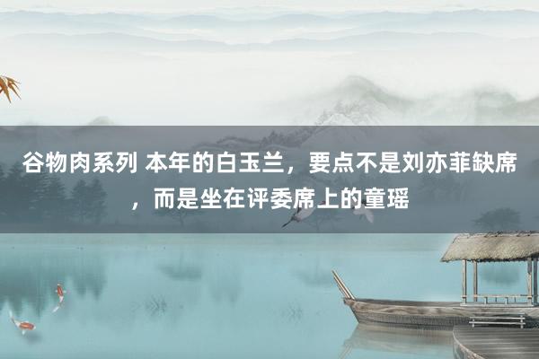 谷物肉系列 本年的白玉兰，要点不是刘亦菲缺席，而是坐在评委席上的童瑶